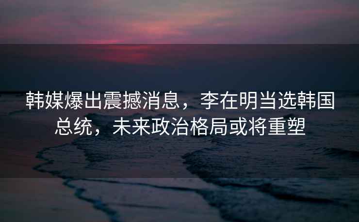 韓媒爆出震撼消息,李在明當(dāng)選韓國總統(tǒng),未來政治格局或?qū)⒅厮? alt=