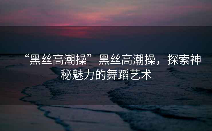 “黑絲高潮操”黑絲高潮操，探索神秘魅力的舞蹈藝術(shù)