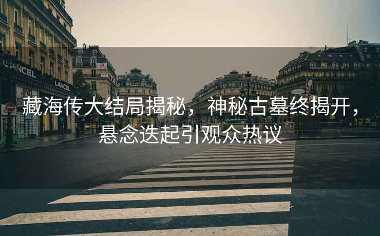 藏海傳大結(jié)局揭秘，神秘古墓終揭開，懸念迭起引觀眾熱議