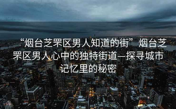 “煙臺芝罘區(qū)男人知道的街”煙臺芝罘區(qū)男人心中的獨特街道—探尋城市記憶里的秘密