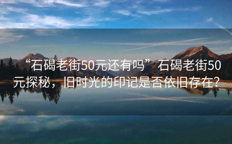“石碣老街50元還有嗎”石碣老街50元探秘，舊時光的印記是否依舊存在？