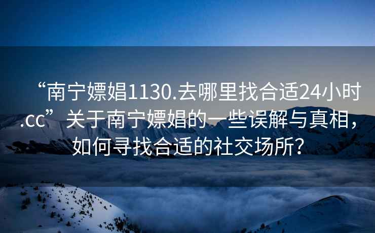 “南寧嫖娼1130.去哪里找合適24小時.cc”關(guān)于南寧嫖娼的一些誤解與真相，如何尋找合適的社交場所？