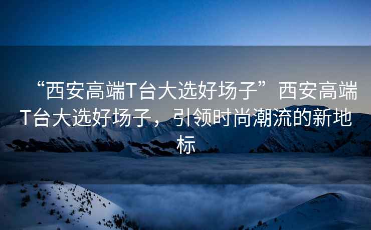 “西安高端T臺(tái)大選好場子”西安高端T臺(tái)大選好場子，引領(lǐng)時(shí)尚潮流的新地標(biāo)