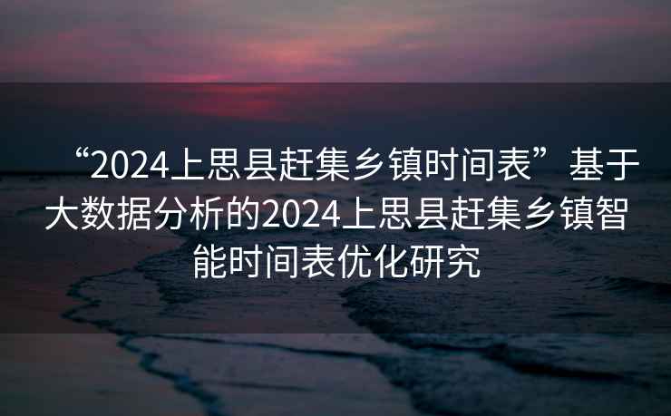“2024上思縣趕集鄉(xiāng)鎮(zhèn)時間表”基于大數(shù)據(jù)分析的2024上思縣趕集鄉(xiāng)鎮(zhèn)智能時間表優(yōu)化研究