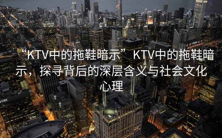 “KTV中的拖鞋暗示”KTV中的拖鞋暗示，探尋背后的深層含義與社會(huì)文化心理