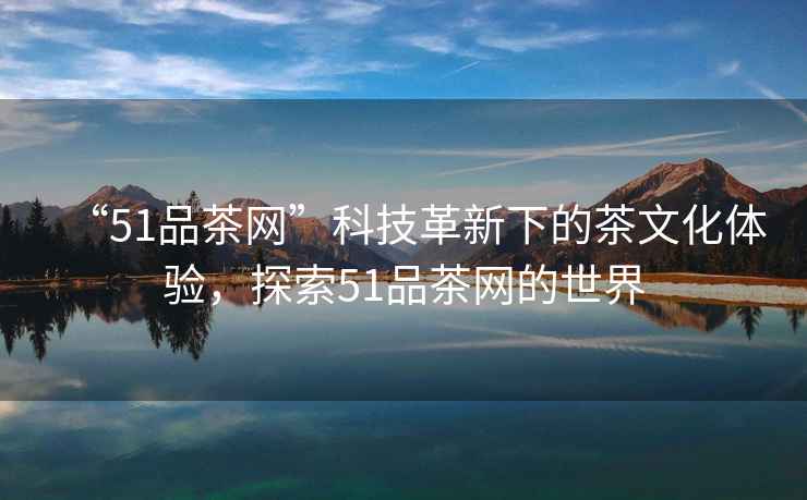 “51品茶網(wǎng)”科技革新下的茶文化體驗(yàn)，探索51品茶網(wǎng)的世界