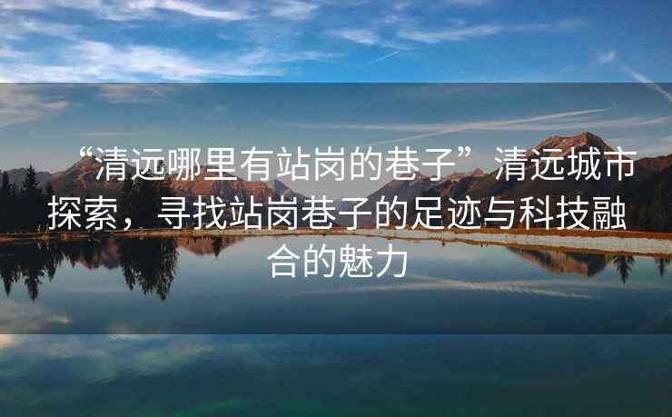 “清遠(yuǎn)哪里有站崗的巷子”清遠(yuǎn)城市探索，尋找站崗巷子的足跡與科技融合的魅力