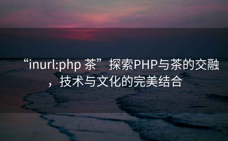 “inurl:php 茶”探索PHP與茶的交融，技術(shù)與文化的完美結(jié)合