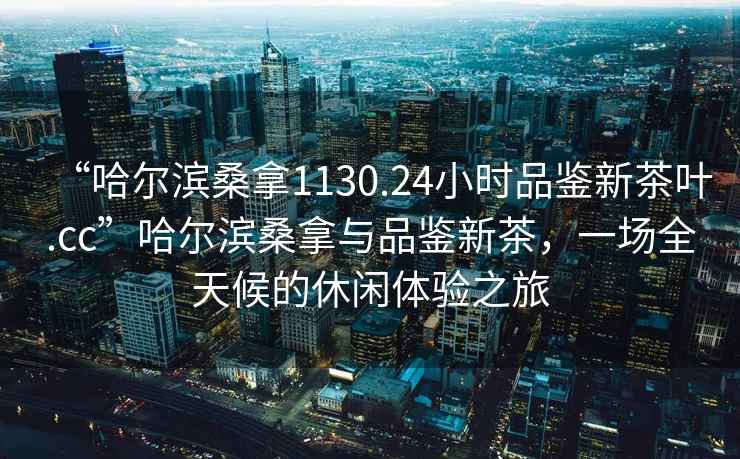 “哈爾濱桑拿1130.24小時品鑒新茶葉.cc”哈爾濱桑拿與品鑒新茶，一場全天候的休閑體驗之旅