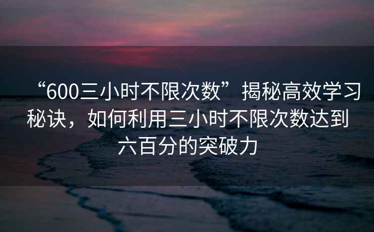 “600三小時不限次數(shù)”揭秘高效學(xué)習(xí)秘訣，如何利用三小時不限次數(shù)達(dá)到六百分的突破力