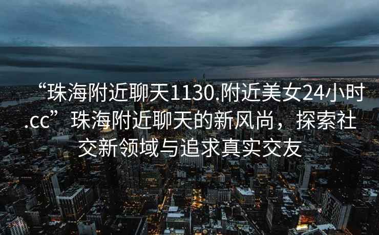 “珠海附近聊天1130.附近美女24小時.cc”珠海附近聊天的新風(fēng)尚，探索社交新領(lǐng)域與追求真實交友