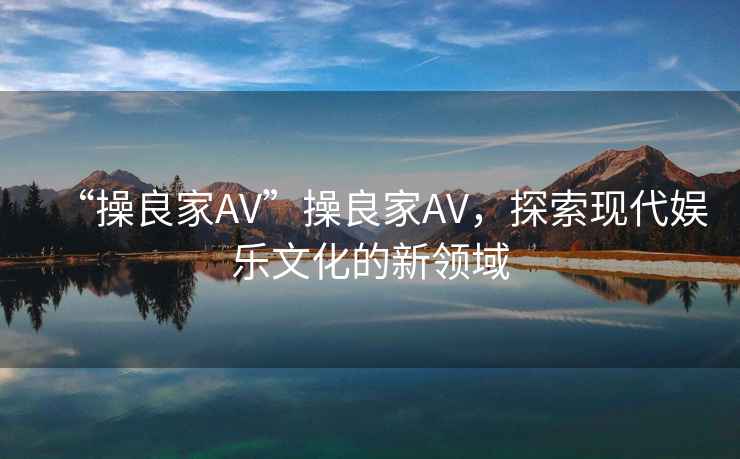 “操良家AV”操良家AV，探索現(xiàn)代娛樂文化的新領(lǐng)域