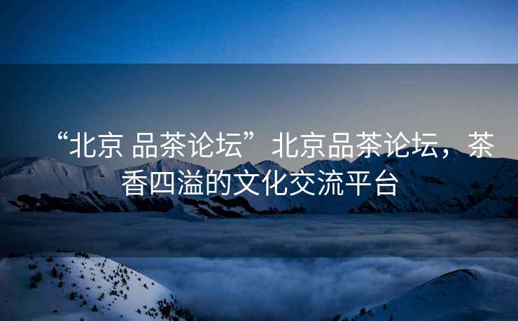 “北京 品茶論壇”北京品茶論壇，茶香四溢的文化交流平臺