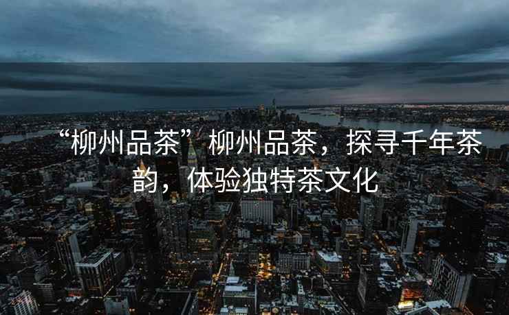 “柳州品茶”柳州品茶，探尋千年茶韻，體驗獨特茶文化