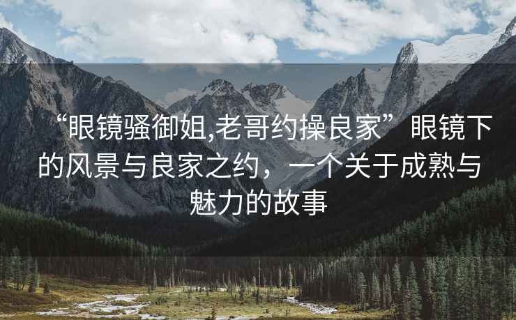 “眼鏡騷御姐,老哥約操良家”眼鏡下的風(fēng)景與良家之約，一個(gè)關(guān)于成熟與魅力的故事