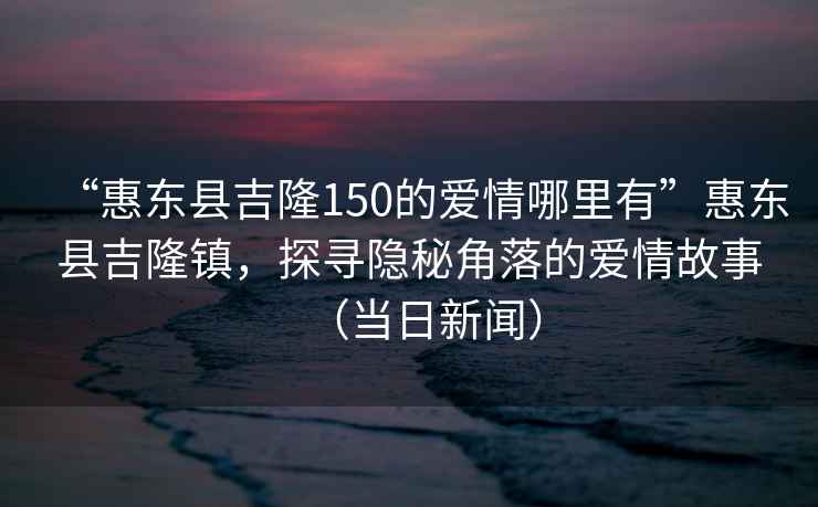 “惠東縣吉隆150的愛情哪里有”惠東縣吉隆鎮(zhèn)，探尋隱秘角落的愛情故事（當(dāng)日新聞）