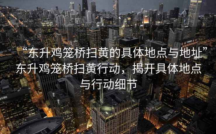 “東升雞籠橋掃黃的具體地點(diǎn)與地址”東升雞籠橋掃黃行動(dòng)，揭開(kāi)具體地點(diǎn)與行動(dòng)細(xì)節(jié)
