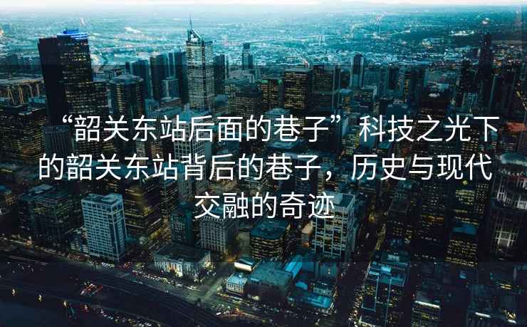 “韶關(guān)東站后面的巷子”科技之光下的韶關(guān)東站背后的巷子，歷史與現(xiàn)代交融的奇跡