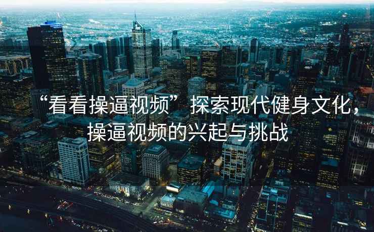 “看看操逼視頻”探索現(xiàn)代健身文化，操逼視頻的興起與挑戰(zhàn)