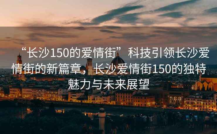 “長沙150的愛情街”科技引領(lǐng)長沙愛情街的新篇章，長沙愛情街150的獨(dú)特魅力與未來展望