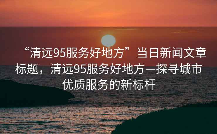 “清遠(yuǎn)95服務(wù)好地方”當(dāng)日新聞文章標(biāo)題，清遠(yuǎn)95服務(wù)好地方—探尋城市優(yōu)質(zhì)服務(wù)的新標(biāo)桿