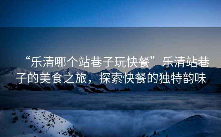 “樂清哪個站巷子玩快餐”樂清站巷子的美食之旅，探索快餐的獨特韻味