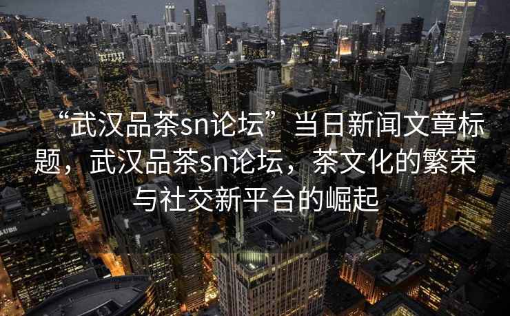 “武漢品茶sn論壇”當日新聞文章標題，武漢品茶sn論壇，茶文化的繁榮與社交新平臺的崛起