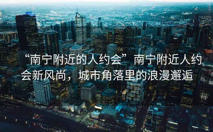 “南寧附近的人約會”南寧附近人約會新風(fēng)尚，城市角落里的浪漫邂逅