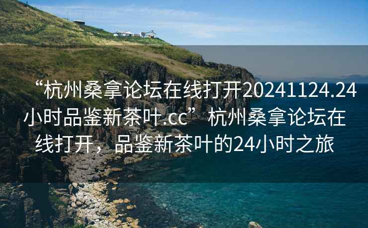 “杭州桑拿論壇在線打開20241124.24小時品鑒新茶葉.cc”杭州桑拿論壇在線打開，品鑒新茶葉的24小時之旅
