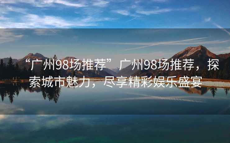 “廣州98場推薦”廣州98場推薦，探索城市魅力，盡享精彩娛樂盛宴