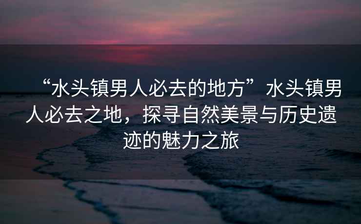 “水頭鎮(zhèn)男人必去的地方”水頭鎮(zhèn)男人必去之地，探尋自然美景與歷史遺跡的魅力之旅