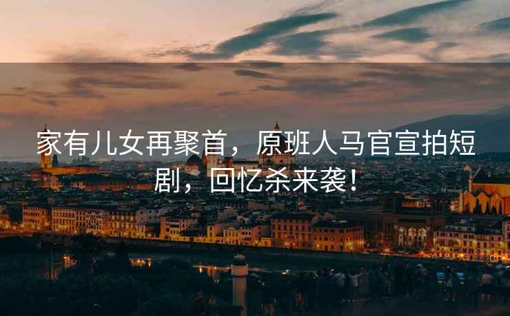 家有兒女再聚首，原班人馬官宣拍短劇，回憶殺來(lái)襲！