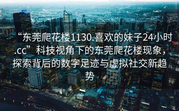 “東莞爬花樓1130.喜歡的妹子24小時.cc”科技視角下的東莞爬花樓現(xiàn)象，探索背后的數(shù)字足跡與虛擬社交新趨勢
