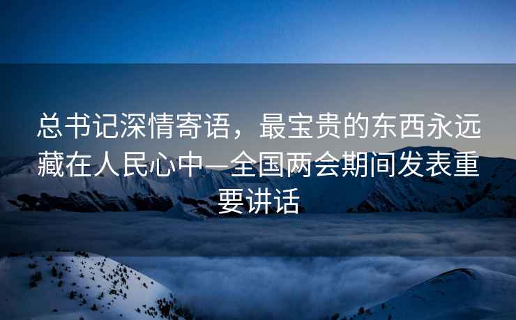 總書記深情寄語(yǔ)，最寶貴的東西永遠(yuǎn)藏在人民心中—全國(guó)兩會(huì)期間發(fā)表重要講話