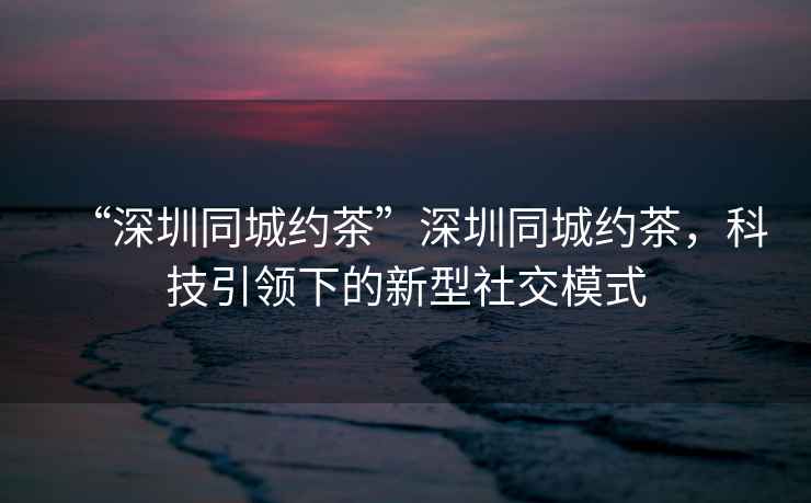 “深圳同城約茶”深圳同城約茶，科技引領(lǐng)下的新型社交模式