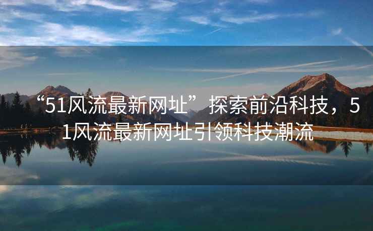 “51風(fēng)流最新網(wǎng)址”探索前沿科技，51風(fēng)流最新網(wǎng)址引領(lǐng)科技潮流
