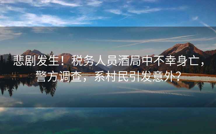 悲劇發(fā)生！稅務(wù)人員酒局中不幸身亡，警方調(diào)查，系村民引發(fā)意外？