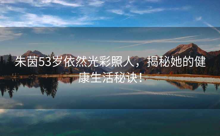朱茵53歲依然光彩照人，揭秘她的健康生活秘訣！