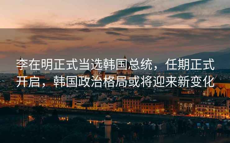 李在明正式當(dāng)選韓國總統(tǒng),任期正式開啟,韓國政治格局或?qū)⒂瓉硇伦兓? alt=