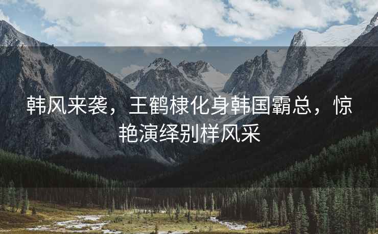 韓風(fēng)來(lái)襲，王鶴棣化身韓國(guó)霸總，驚艷演繹別樣風(fēng)采