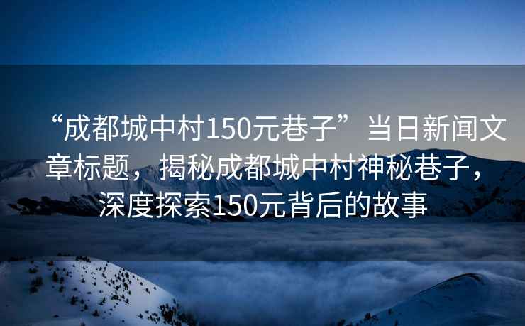 “成都城中村150元巷子”當(dāng)日新聞文章標(biāo)題，揭秘成都城中村神秘巷子，深度探索150元背后的故事