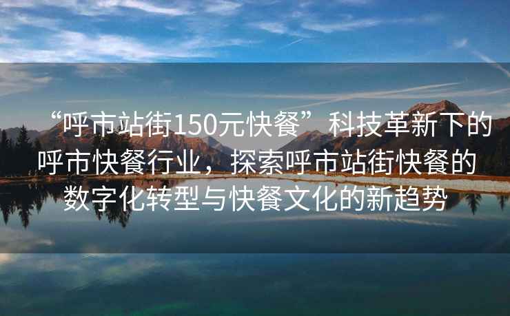 “呼市站街150元快餐”科技革新下的呼市快餐行業(yè)，探索呼市站街快餐的數(shù)字化轉(zhuǎn)型與快餐文化的新趨勢(shì)