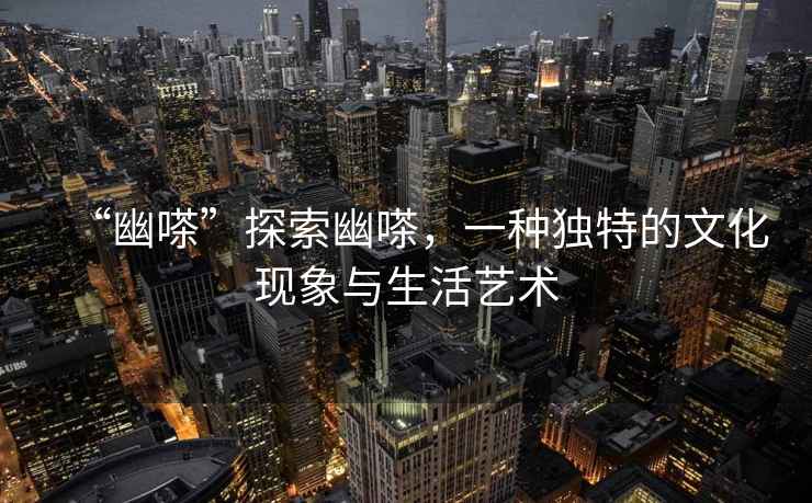 “幽嗏”探索幽嗏，一種獨(dú)特的文化現(xiàn)象與生活藝術(shù)