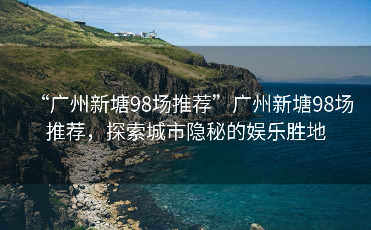 “廣州新塘98場(chǎng)推薦”廣州新塘98場(chǎng)推薦，探索城市隱秘的娛樂(lè)勝地