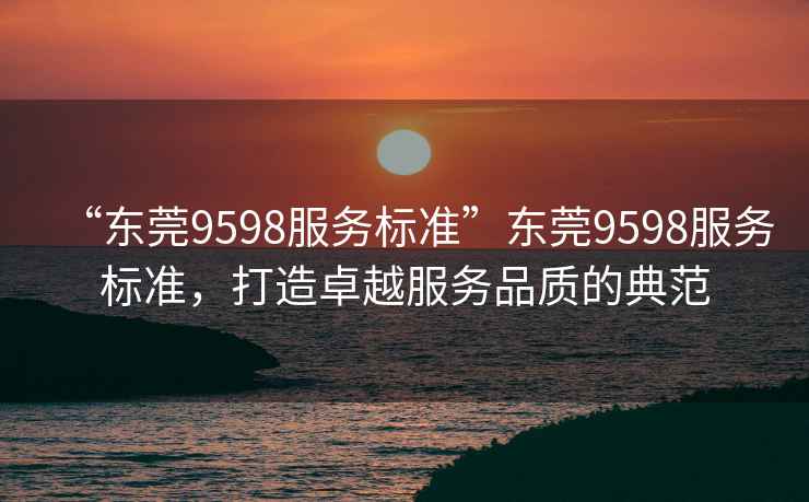 “東莞9598服務標準”東莞9598服務標準，打造卓越服務品質的典范