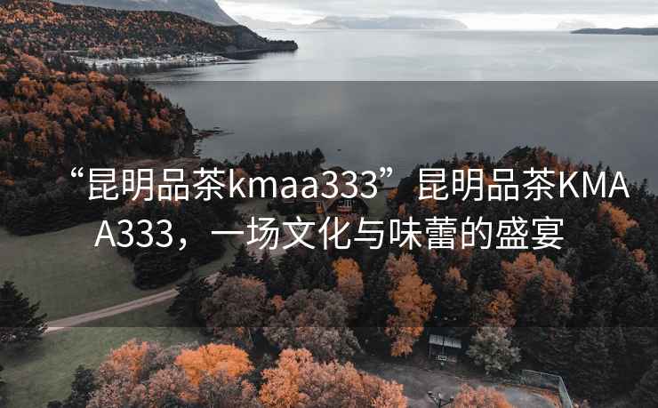 “昆明品茶kmaa333”昆明品茶KMAA333，一場文化與味蕾的盛宴