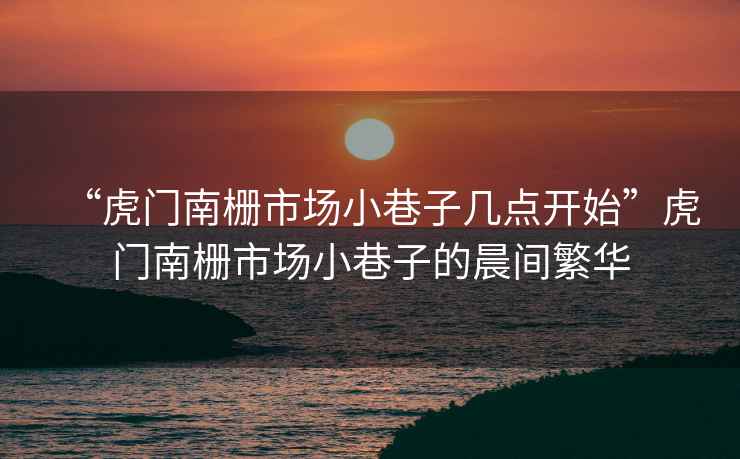 “虎門南柵市場(chǎng)小巷子幾點(diǎn)開始”虎門南柵市場(chǎng)小巷子的晨間繁華