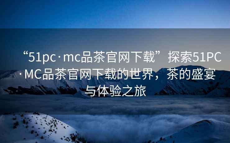 “51pc·mc品茶官網(wǎng)下載”探索51PC·MC品茶官網(wǎng)下載的世界，茶的盛宴與體驗之旅