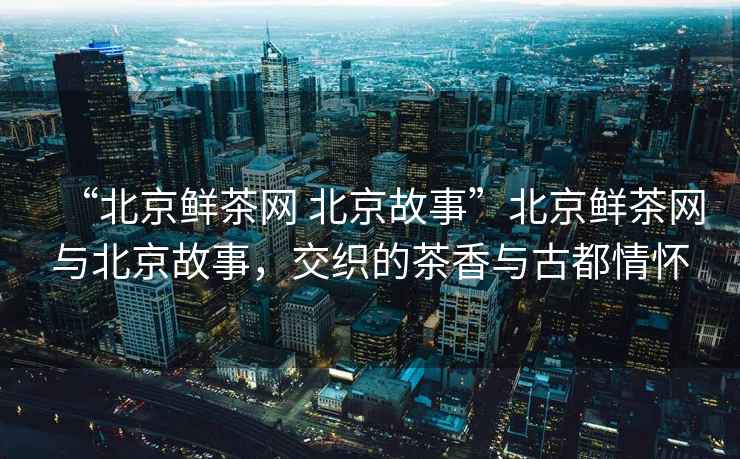 “北京鮮茶網(wǎng) 北京故事”北京鮮茶網(wǎng)與北京故事，交織的茶香與古都情懷