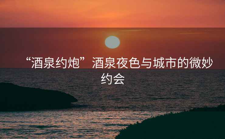 “酒泉約炮”酒泉夜色與城市的微妙約會(huì)